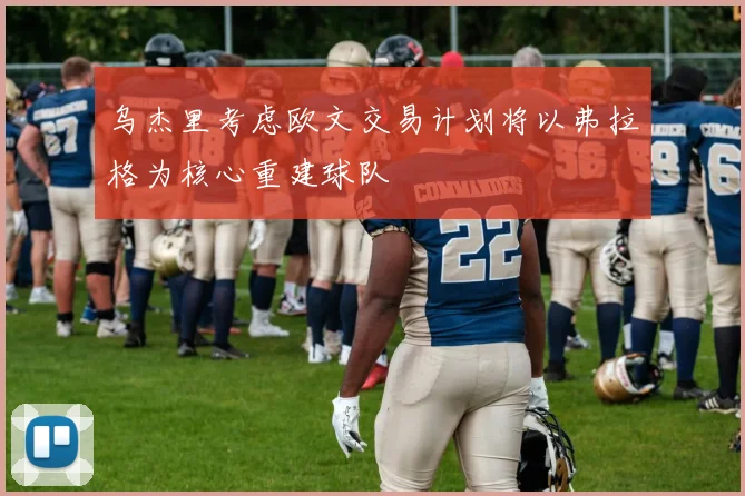 乌杰里考虑欧文交易计划将以弗拉格为核心重建球队