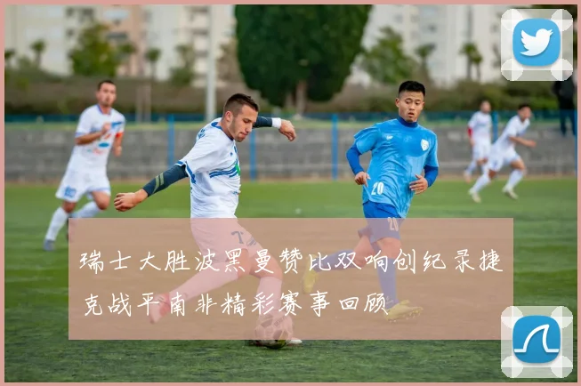瑞士大胜波黑曼赞比双响创纪录捷克战平南非精彩赛事回顾