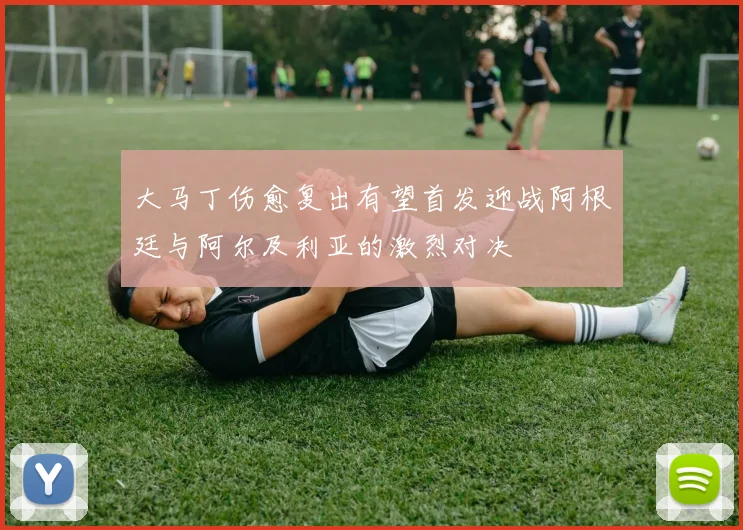 大马丁伤愈复出有望首发迎战阿根廷与阿尔及利亚的激烈对决