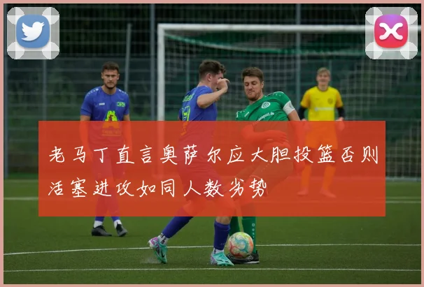 老马丁直言奥萨尔应大胆投篮否则活塞进攻如同人数劣势