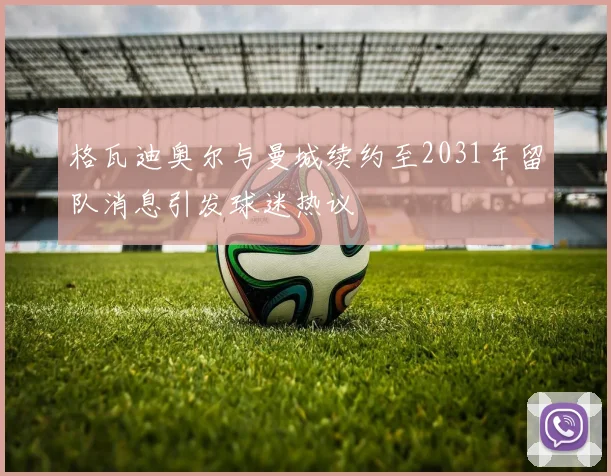 格瓦迪奥尔与曼城续约至2031年留队消息引发球迷热议