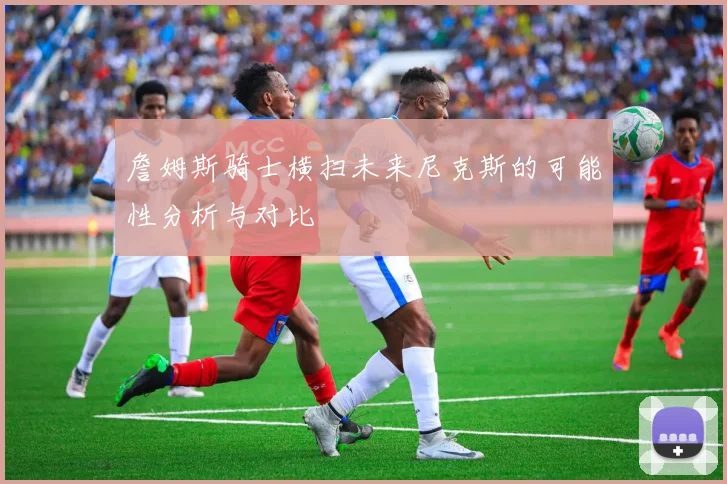 詹姆斯骑士横扫未来尼克斯的可能性分析与对比