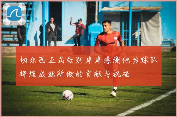 切尔西正式告别库库感谢他为球队辉煌成就所做的贡献与祝福