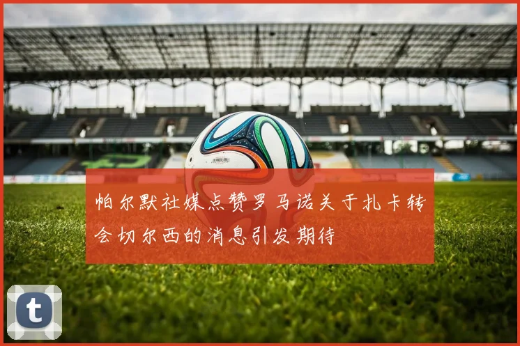帕尔默社媒点赞罗马诺关于扎卡转会切尔西的消息引发期待