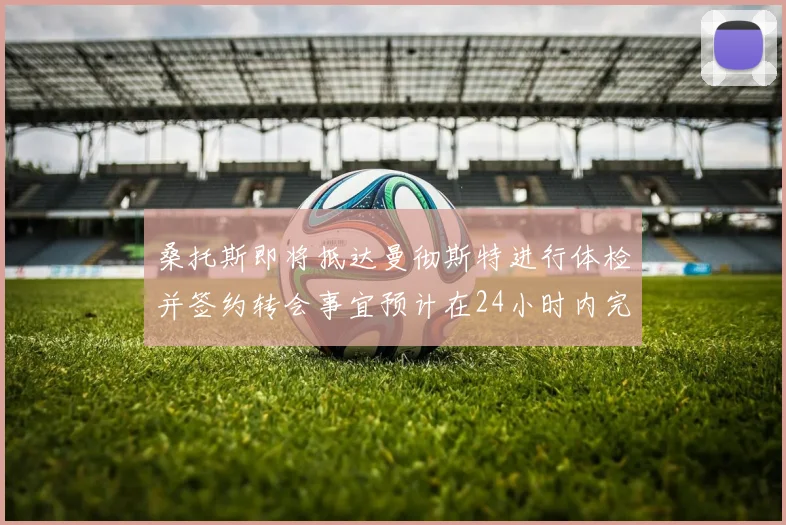 桑托斯即将抵达曼彻斯特进行体检并签约转会事宜预计在24小时内完成