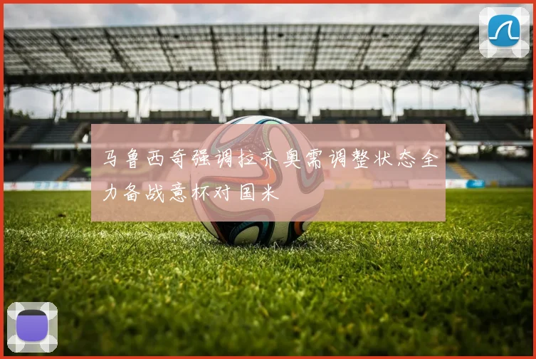 马鲁西奇强调拉齐奥需调整状态全力备战意杯对国米