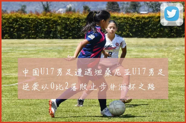 中国U17男足遭遇坦桑尼亚U17男足逆袭以0比2落败止步非洲杯之路