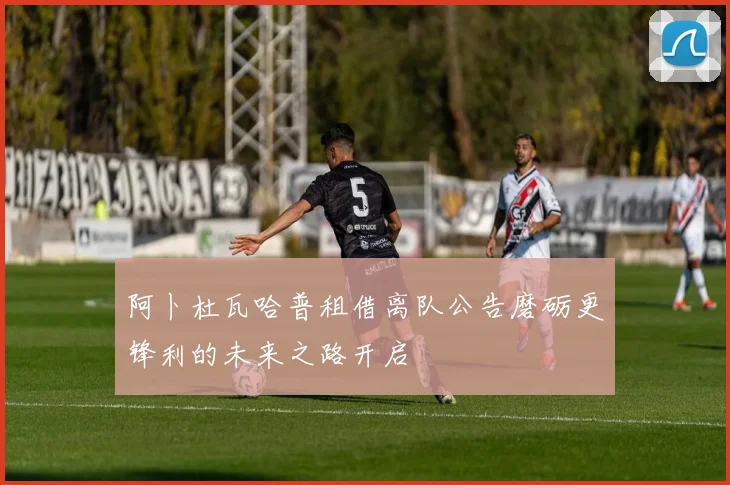 阿卜杜瓦哈普租借离队公告磨砺更锋利的未来之路开启