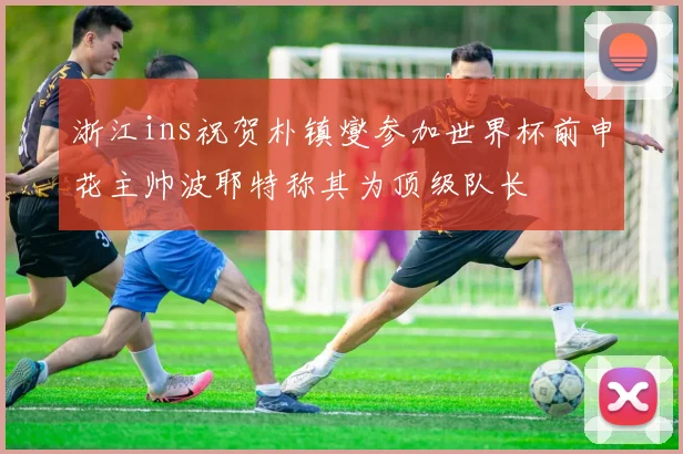 浙江ins祝贺朴镇燮参加世界杯前申花主帅波耶特称其为顶级队长