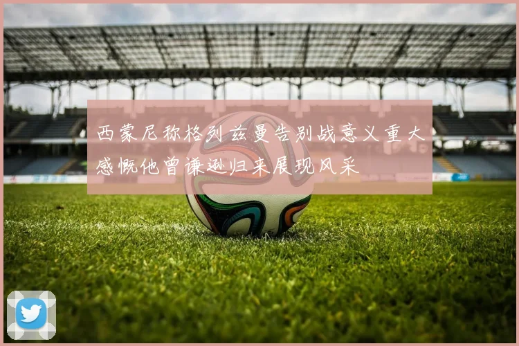 西蒙尼称格列兹曼告别战意义重大感慨他曾谦逊归来展现风采