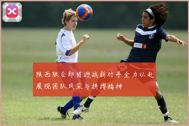 陕西联合即将迎战新对手全力以赴展现团队风采与拼搏精神