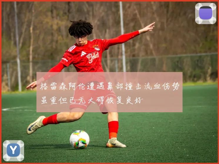 格雷森阿伦遭遇鼻部撞击流血伤势虽重但已无大碍恢复良好