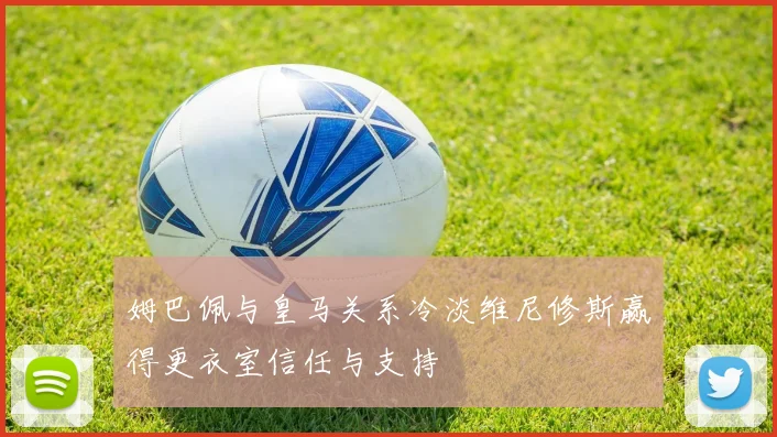 姆巴佩与皇马关系冷淡维尼修斯赢得更衣室信任与支持