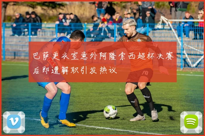 巴萨更衣室意外阿隆索西超杯决赛后即遭解职引发热议