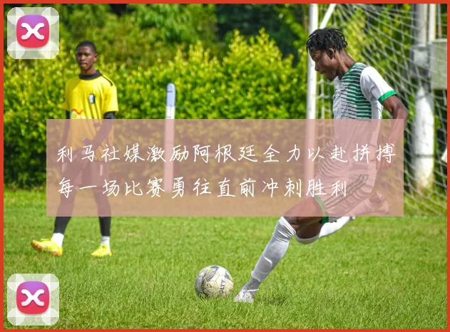 利马社媒激励阿根廷全力以赴拼搏每一场比赛勇往直前冲刺胜利