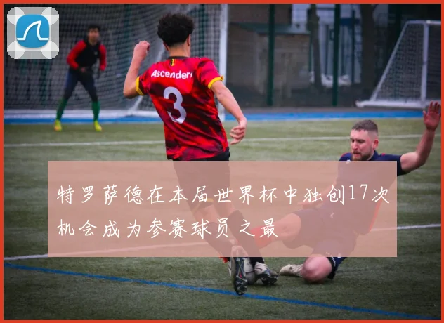 特罗萨德在本届世界杯中独创17次机会成为参赛球员之最