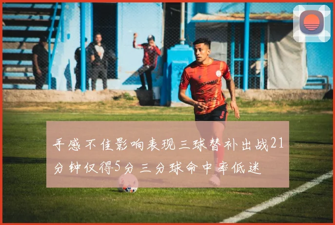 手感不佳影响表现三球替补出战21分钟仅得5分三分球命中率低迷